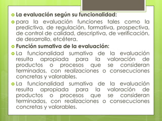  La evaluación según su funcionalidad:
 para la evaluación funciones tales como la
  predictiva, de regulación, formativa, prospectiva,
  de control de calidad, descriptiva, de verificación,
  de desarrollo, etcétera.
 Función sumativa de la evaluación:
 La funcionalidad sumativa de la evaluación
  resulta apropiada para la valoración de
  productos o procesos que se consideran
  terminados, con realizaciones o consecuciones
  concretas y valorables.
 La funcionalidad sumativa de la evaluación
  resulta apropiada para la valoración de
  productos o procesos que se consideran
  terminados, con realizaciones o consecuciones
  concretas y valorables.
 