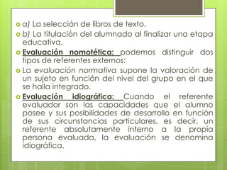  a) La selección de libros de texto.
 b) La titulación del alumnado al finalizar una etapa
  educativa.
 Evaluación nomotética: podemos distinguir dos
  tipos de referentes externos:
 La evaluación normativa supone la valoración de
  un sujeto en función del nivel del grupo en el que
  se halla integrado.
 Evaluación     idiográfica: Cuando el referente
  evaluador son las capacidades que el alumno
  posee y sus posibilidades de desarrollo en función
  de sus circunstancias particulares, es decir, un
  referente absolutamente interno a la propia
  persona evaluada, la evaluación se denomina
  idiográfica.
 