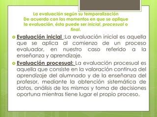 La evaluación según su temporalización
    De acuerdo con los momentos en que se aplique
    la evaluación, ésta puede ser inicial, procesual o
                          final.
 Evaluación  inicial :La evaluación inicial es aquella
  que se aplica al comienzo de un proceso
  evaluador, en nuestro caso referido a la
  enseñanza y aprendizaje.
 Evaluación procesual: La evaluación procesual es
  aquella que consiste en la valoración continua del
  aprendizaje del alumnado y de la enseñanza del
  profesor, mediante la obtención sistemática de
  datos, análisis de los mismos y toma de decisiones
  oportuna mientras tiene lugar el propio proceso.
 