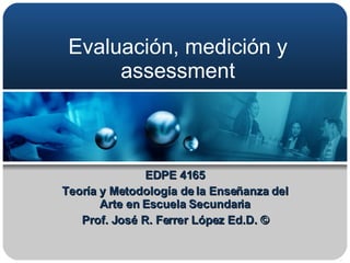 Evaluación, medición y assessment EDPE 4165 Teoría y Metodología de la Enseñanza del Arte en Escuela Secundaria Prof. José R. Ferrer López Ed.D. © 