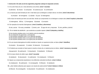1. Instrucción: De cada una de las siguientes preguntas subraya la respuesta correcta.   1.-  A la unión física de uno o más elementos se les llama.  (nivel 1 recordar)   A) elemento  B) mezcla  C) compuesto  D) sustancia pura  E) combinación   2.-  La mezcla que esta formada por dos o más fases que se distinguen a simple vista se  les llama.  (nivel 2 discriminar) A) emulsión  B) homogénea  C) coloidal  D) pura  E) heterogénea   3.- Es el tipo de mezclas que tiene una sola fase, donde sus componentes no se distinguen a simple vista.  (nivel 2 explicar y describir) A) heterogénea  B)Pura  C) Homogénea  D)coloidal  E) emulsión   4.-  Son ejemplos de mezclas heterogéneas.  (nivel 2 clasificar y discriminar)   A) sal y azúcar  B) rocas y ensaladas  C) leche y aire  D) agua de mar y mayonesa  E) aire, petróleo y alcohol.   5.-   Por el método de destilación , que sustancias se pueden separar.  (nivel 2 interpreta y clasifica) A) dos líquidos solubles entre sí con distinto punto de ebullición  B) una dispersión de pigmentos y aminoácidos  C) dos líquidos insolubles entre sí con diferente densidad  D) dos líquidos solubles entre si con igual punto de ebullición  E) dos líquidos solubles entre si con igual punto de ebullición    6.-  Es una mezcla heterogénea de sólido insoluble en líquido con apariencia turbia, se llama:  (nivel 1 identifica) A) emulsión  B) suspensión  C) coloide  D) disolución  E) compuesto   7.-  El método que consiste en hacer pasar la mezcla a través de un material poroso se llama.:  (nivel 1 reconoce y recuerda)   A)evaporación  B) sublimación  C) decantación  D) destilación  E) filtración   8.-  Es el paso directo de sólido a gas.  (nivel 1 recuerda)   A) destilación  B) decantación  C) sublimación  D) cristalización  E) filtración   9.-  Separa sus componentes basándose en las diferentes velocidad de difusión.  (nivel 2 infiere)   A) cristalización  B) sublimación  C) cromatografía  D) filtración  E) destilación   10.-  ¿Qué método utilizarías para separar una mezcla de aceite alcohol?  (nivel 2 deduce e infiere)   A) filtración  B) cromatografía  C) decantación  D) sublimación  E) cristalización  