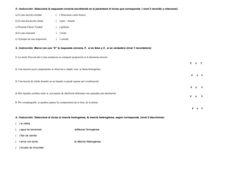 2.- Instrucción: Selecciona la respuesta correcta escribiendo en el paréntesis el inciso que corresponda. ( nivel 2 recordar y relacionar)   a) Es una mezcla coloidal  (  ) Aleaciones como bronce b) Es una disolución sólida  (  ) peto – bismol   c) Presenta Efecto Tyndall  (  ) gelatina   d) Es una emulsión  (  ) leche   e)  Ejemplo de una suspensión  (  ) coloide     3.- Instrucción: Marca con una “X” la respuesta correcta, F,  si es falso y V , si es verdadero (nivel 1 recordatorio)     1. -La unión física de dos ò mas sustancias en cualquier proporción se le denomina mezcla  F  ò  V     2 .-Una mezcla cuyos componentes se observan a simple vista  se llama homogénea.  F  ò  V   3 .-Una mezcla de sólido disuelto en un líquido se puede separar por cristalización  F  ó  V   4 .-Dos líquidos solubles entre sí, con puntos de ebullición diferentes son separados por destilación  F  ó  V   5 .-Por cromatografía  se pueden separar los componentes de la tinta, de tu pluma  F  ó  V     4.- Instrucción: Selecciona el inciso a) mezcla homogénea, b) mezcla heterogénea; según corresponda. (nivel 2 discriminar)   (  ) la niebla   (  ) agua de tamarindo  a)Mezcla Homogénea   (  ) flan de vainilla   (  ) arroz con leche  b) Mezcla Heterogénea   (  ) licuado de chocolate       