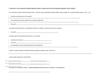 5.-  Instrucción: Lee con atención el párrafo siguiente, analiza y contesta cada una de las siguientes preguntas. (nivel 2 análisis)   1. En el mercado encuentras: diferentes tipos de carne , verduras y frutas, diversidad de semillas (frijoles, habas, lentejas, etc.), productos lácteos (queso, crema…), etc…   a)         ¿Qué tipo de mezcla se da en el mercado?______________________________________________________________________________________________________________________ b)         En el ejemplo del mercado ¿Cuáles serían mezclas homogeneas?___________________________________________________________________________________________________________________ c)         ¿Por que? ______________________________________________________________________________________________________________________________   2. La naturaleza esta formada por una variedad de mezclas. Por ejemplo, ¿Qué tipo de mezcla es un bosque?   a)         ¿Por qué? _____________________________________________________________________ 3. El sistema solar al que pertenece nuestra tierra, es una mezcla.   a)         ¿Qué tipo de mezcla es?_______________________________________________ b)         ¿Por qué?__________________________________________________________ c)         En este ejemplo, ¿Cómo se pueden separarse los componentes?__________________________________________________________________________________________________________________   4. Cuando un costal hay frijoles de diferentes colores, garbanzos y granos de maíz, se tiene una. __________________________________________________________________________________________________________________________________________   5. ¿Cómo pueden separase los componentes?   _____________________________________________________________________ _____________________________________________________________________   6. De acuerdo con los ejemplos citados, ¿Cuáles es la diferencia entre una mezcla homogénea y una heterogénea?   _____________________________________________________________________ ___________________________________________________________________     7. Conforme con los ejemplos anteriores y con las definiciones que encontraste, proporciona dos ejemplos de:   a) mezcla homogéneas  b) mezcla heterogéneas           