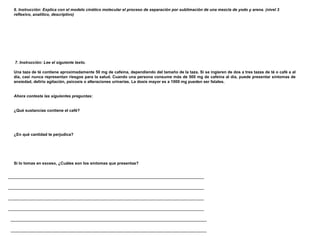 6. Instrucción: Explica con el modelo cinético molecular el proceso de separación por sublimación de una mezcla de yodo y arena. (nivel 3 reflexivo, analítico, descriptivo)                      7. Instrucción: Lee el siguiente texto.   Una taza de té contiene aproximadamente 50 mg de cafeína, dependiendo del tamaño de la taza. Si se ingieren de dos a tres tazas de té o café a al día, casi nunca representan riesgos para la salud. Cuando una persona consume más de 500 mg de cafeína al día, puede presentar síntomas de ansiedad, delirio agitación, psicosis o alteraciones urinarias. La dosis mayor es a 1000 mg pueden ser fatales.     Ahora contesta las siguientes preguntas:      ¿Qué sustancias contiene el café?      ¿En qué cantidad te perjudica?       Si lo tomas en exceso, ¿Cuáles son los síntomas que presentas?                 