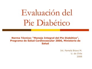 Evaluación del Pie Diabético Norma Técnica: “Manejo Integral del Pie Diabético”, Programa de Salud Cardiovascular 2006, Ministerio de Salud Int. Pamela Bravo M. U. de Chile 2008 