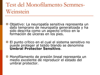 Objetivo: La neuropatía sensitiva representa un dato temprano de neuropatía generalizada y ha sido descrita como un aspecto crítico en la formación de úlceras en los pies.  El punto crítico en el cual el sistema sensitivo no puede proteger al tejido blando se denomina  Umbral Protector Sensitivo . Monofilamento de presión lineal representa un medio excelente de reproducir el estado del umbral protector. Test del Monofilamento  Semmes-Weinstein 