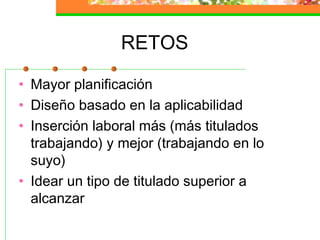 RETOS
• Mayor planificación
• Diseño basado en la aplicabilidad
• Inserción laboral más (más titulados
trabajando) y mejor (trabajando en lo
suyo)
• Idear un tipo de titulado superior a
alcanzar
 