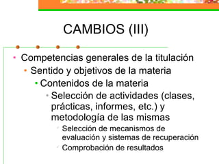 CAMBIOS (III)
• Competencias generales de la titulación
• Sentido y objetivos de la materia
• Contenidos de la materia
• Selección de actividades (clases,
prácticas, informes, etc.) y
metodología de las mismas

Selección de mecanismos de
evaluación y sistemas de recuperación

Comprobación de resultados
 