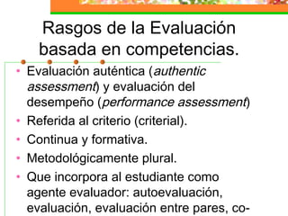 Rasgos de la Evaluación
basada en competencias.
• Evaluación auténtica (authentic
assessment) y evaluación del
desempeño (performance assessment)
• Referida al criterio (criterial).
• Continua y formativa.
• Metodológicamente plural.
• Que incorpora al estudiante como
agente evaluador: autoevaluación,
evaluación, evaluación entre pares, co-
 
