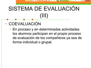 SISTEMA DE EVALUACIÓN
(III)
• COEVALUACIÓN
• En proceso y en determinadas actividades
los alumnos participan en el propio proceso
de evaluación de los compañeros ya sea de
forma individual o grupal.
 