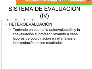 SISTEMA DE EVALUACIÓN
(IV)
• HETEROEVALUACIÓN
• Teniendo en cuenta la autoevaluación y la
coevaluación el profesor llevando a cabo
labores de coordinación en el análisis e
interpretación de los resultados
 