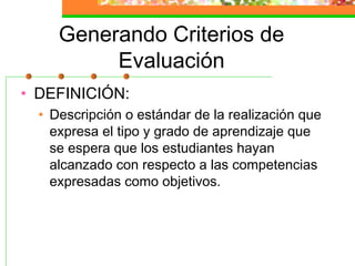 Generando Criterios de
Evaluación
• DEFINICIÓN:
• Descripción o estándar de la realización que
expresa el tipo y grado de aprendizaje que
se espera que los estudiantes hayan
alcanzado con respecto a las competencias
expresadas como objetivos.
 