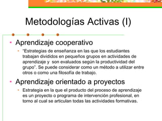 Metodologías Activas (I)
• Aprendizaje cooperativo
• “Estrategias de enseñanza en las que los estudiantes
trabajan divididos en pequeños grupos en actividades de
aprendizaje y son evaluados según la productividad del
grupo”. Se puede considerar como un método a utilizar entre
otros o como una filosofía de trabajo.
• Aprendizaje orientado a proyectos
• Estrategia en la que el producto del proceso de aprendizaje
es un proyecto o programa de intervención profesional, en
torno al cual se articulan todas las actividades formativas.
 