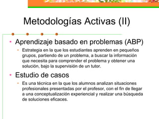 Metodologías Activas (II)
• Aprendizaje basado en problemas (ABP)
• Estrategia en la que los estudiantes aprenden en pequeños
grupos, partiendo de un problema, a buscar la información
que necesita para comprender el problema y obtener una
solución, bajo la supervisión de un tutor.
• Estudio de casos
• Es una técnica en la que los alumnos analizan situaciones
profesionales presentadas por el profesor, con el fin de llegar
a una conceptualización experiencial y realizar una búsqueda
de soluciones eficaces.
 