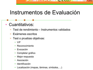 Instrumentos de Evaluación
• Cuantitativos:
• Test de rendimiento – Instrumentos validados
• Exámenes escritos
• Test o pruebas objetivas:
• V/F
• Reconocimiento
• Evocación
• Completar gráfico
• Mejor respuesta
• Asociación
• Identificación
• Localización (mapas, láminas, símbolos, ...)
 