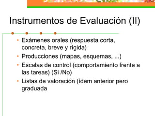 Instrumentos de Evaluación (II)
• Exámenes orales (respuesta corta,
concreta, breve y rígida)
• Producciones (mapas, esquemas, ...)
• Escalas de control (comportamiento frente a
las tareas) (Si /No)
• Listas de valoración (ídem anterior pero
graduada
 
