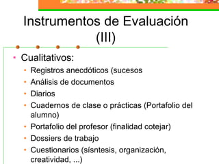Instrumentos de Evaluación
(III)
• Cualitativos:
• Registros anecdóticos (sucesos
• Análisis de documentos
• Diarios
• Cuadernos de clase o prácticas (Portafolio del
alumno)
• Portafolio del profesor (finalidad cotejar)
• Dossiers de trabajo
• Cuestionarios (sísntesis, organización,
creatividad, ...)
 