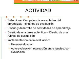 ACTIVIDAD
• Seleccionar Competencia →resultados del
aprendizaje →criterios de evaluación
• Diseño y desarrollo de actividades de aprendizaje
• Diseño de una tarea auténtica ↔ Diseño de una
rúbrica de evaluación
• Implementación de la evaluación:
• Heteroevaluación
• Auto-evaluación, evaluación entre iguales, co-
evaluación
 