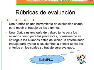 Rúbricas de evaluación
• Una rúbrica es una herramienta de evaluación usada
para medir el trabajo de los alumnos
• Una rúbrica es una guía de trabajo tanto para los
alumnos como para los profesores, normalmente se
entrega a los alumnos antes de iniciar un determinado
trabajo para ayudar a los alumnos a pensar sobre los
criterios en los cuales su trabajo será evaluado.
EJEMPLO
 