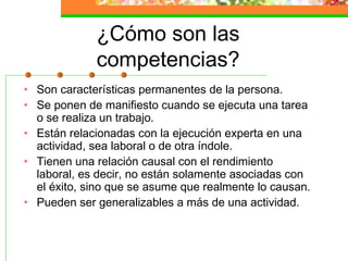 ¿Cómo son las
competencias?
• Son características permanentes de la persona.
• Se ponen de manifiesto cuando se ejecuta una tarea
o se realiza un trabajo.
• Están relacionadas con la ejecución experta en una
actividad, sea laboral o de otra índole.
• Tienen una relación causal con el rendimiento
laboral, es decir, no están solamente asociadas con
el éxito, sino que se asume que realmente lo causan.
• Pueden ser generalizables a más de una actividad.
 