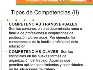 Tipos de Competencias (II)
• COMPETENCIAS TRANSVERSALES:
Son las comunes en una determinada rama o
familia de profesiones u ocupaciones de
producción y/o servicios. Por ejemplo, las
competencias de la familia profesional dela
educación
• COMPETENCIAS CLAVES: Son las
esenciales en las nuevas formas de
organización del trabajo. Aquellas que
permiten aplicar conocimientos y capacidades
 