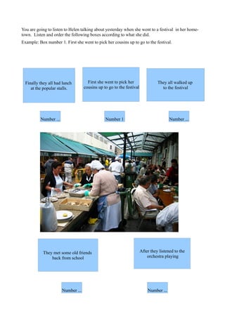 You are going to listen to Helen talking about yesterday when she went to a festival in her home-
town. Listen and order the following boxes according to what she did.
Example: Box number 1. First she went to pick her cousins up to go to the festival.




  Finally they all had lunch          First she went to pick her                 They all walked up
     at the popular stalls.         cousins up to go to the festival               to the festival




          Number ...                            Number 1                                Number ...




            They met some old friends                                  After they listened to the
                back from school                                           orchestra playing




                       Number ...                                          Number ...
 