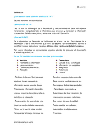 11-sep-12

Evidencias

¿Qué sentido tiene aprender a utilizar la TIC?

Es para mantener nos actualizados

Definición de las TIC

Las TIC son las tecnologías de la información y comunicaciones es decir son aquellas
herramientas computacionales e informáticas que procesan y manipulan la información
nos permiten darle forma registrar y almacenar y difundir información.

¿Qué es DHTIC?

Es la abreviatura de Desarrollo de habilidades en el uso de las Tecnologías de la
información y de la comunicación que tiene por objetivo que el estudiante aprenda a
identificar recabar seleccionar y evaluar. Utilizar ética y críticamente la información.

Así como interactuar en comunidades virtuales además de potenciar el desempeño
académico y profesional.

En las TIC también encontramos ventajas y desventajas

       Ventajas                                         Desventajas
       Nos facilita la información                      Mal uso de las tecnologías
       La comunicación                                  Información no confiables
       Comunidad (interactuar)                          Inseguridad
       Accesible                                        Aislamiento
                                                        Lo caro

• Pérdidas de tiempo. Muchas veces               Demás o esconder dudas, además

se pierde tiempo buscando la                     Cada persona puede programar los

información que se necesita debido               Tiempos que dedicará para estudiar.

Al exceso de información disponible,             • Aprendizajes incompletos y

Los que ocasiona dispersión y falta de           Superficiales. La libre interacción de

Método en la búsqueda.                           Los usuarios con estos materiales,

• Programación del aprendizaje. Los              Que no son siempre de calidad,

Usuarios pueden trabajar a su propio             Puede propiciar aprendizajes

Ritmo, por lo que no existe presión              Incompletos, simplistas y poco

Para avanzar al mismo ritmo que los              Profundos.




BEATRIZ GONZALEZ MATA
 