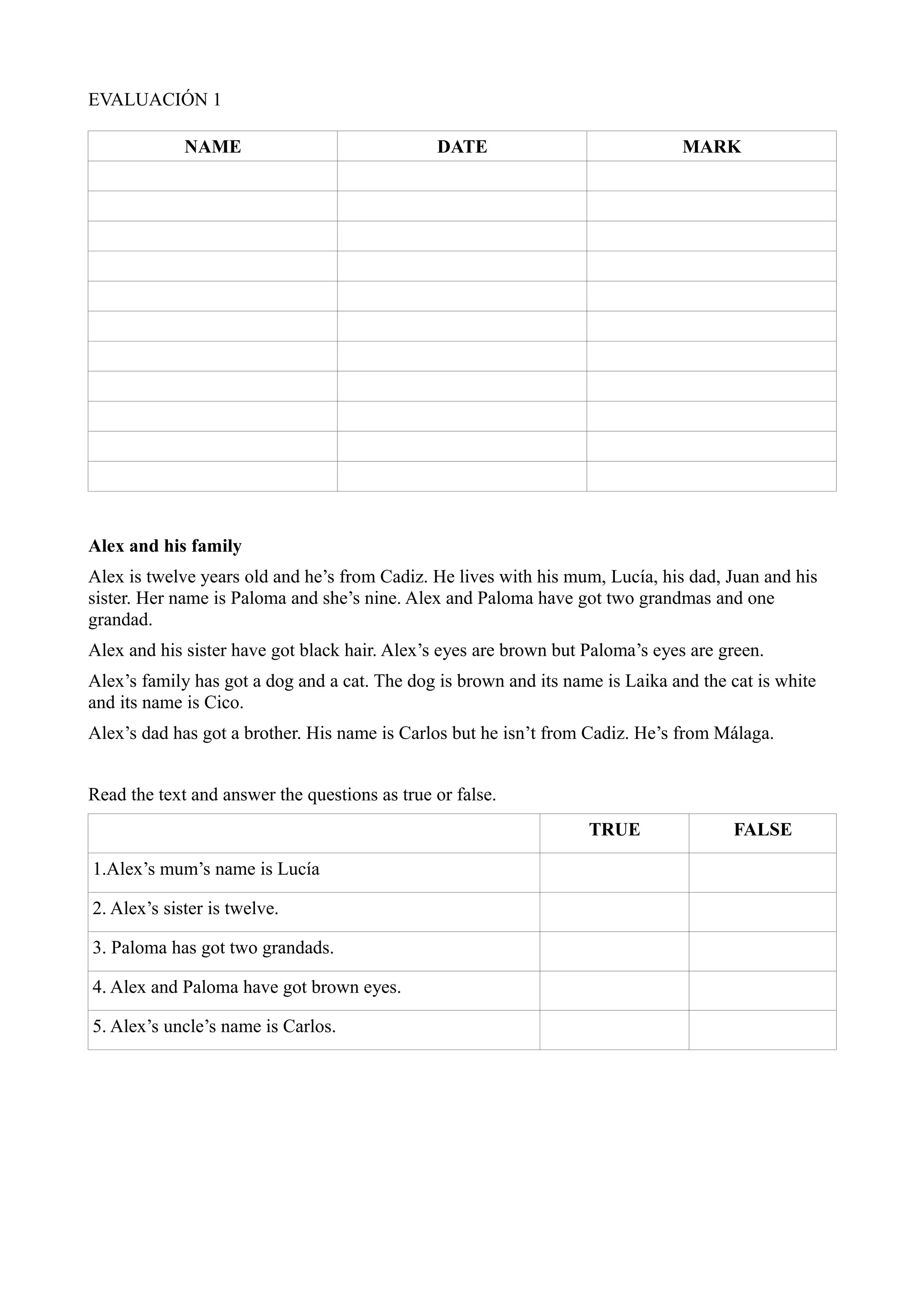 EVALUACIÓN 1

             NAME                              DATE                             MARK




Alex and his family
Alex is twelve years old and he’s from Cadiz. He lives with his mum, Lucía, his dad, Juan and his
sister. Her name is Paloma and she’s nine. Alex and Paloma have got two grandmas and one
grandad.
Alex and his sister have got black hair. Alex’s eyes are brown but Paloma’s eyes are green.
Alex’s family has got a dog and a cat. The dog is brown and its name is Laika and the cat is white
and its name is Cico.
Alex’s dad has got a brother. His name is Carlos but he isn’t from Cadiz. He’s from Málaga.


Read the text and answer the questions as true or false.
                                                                   TRUE               FALSE

1.Alex’s mum’s name is Lucía

2. Alex’s sister is twelve.

3. Paloma has got two grandads.

4. Alex and Paloma have got brown eyes.

5. Alex’s uncle’s name is Carlos.
 
