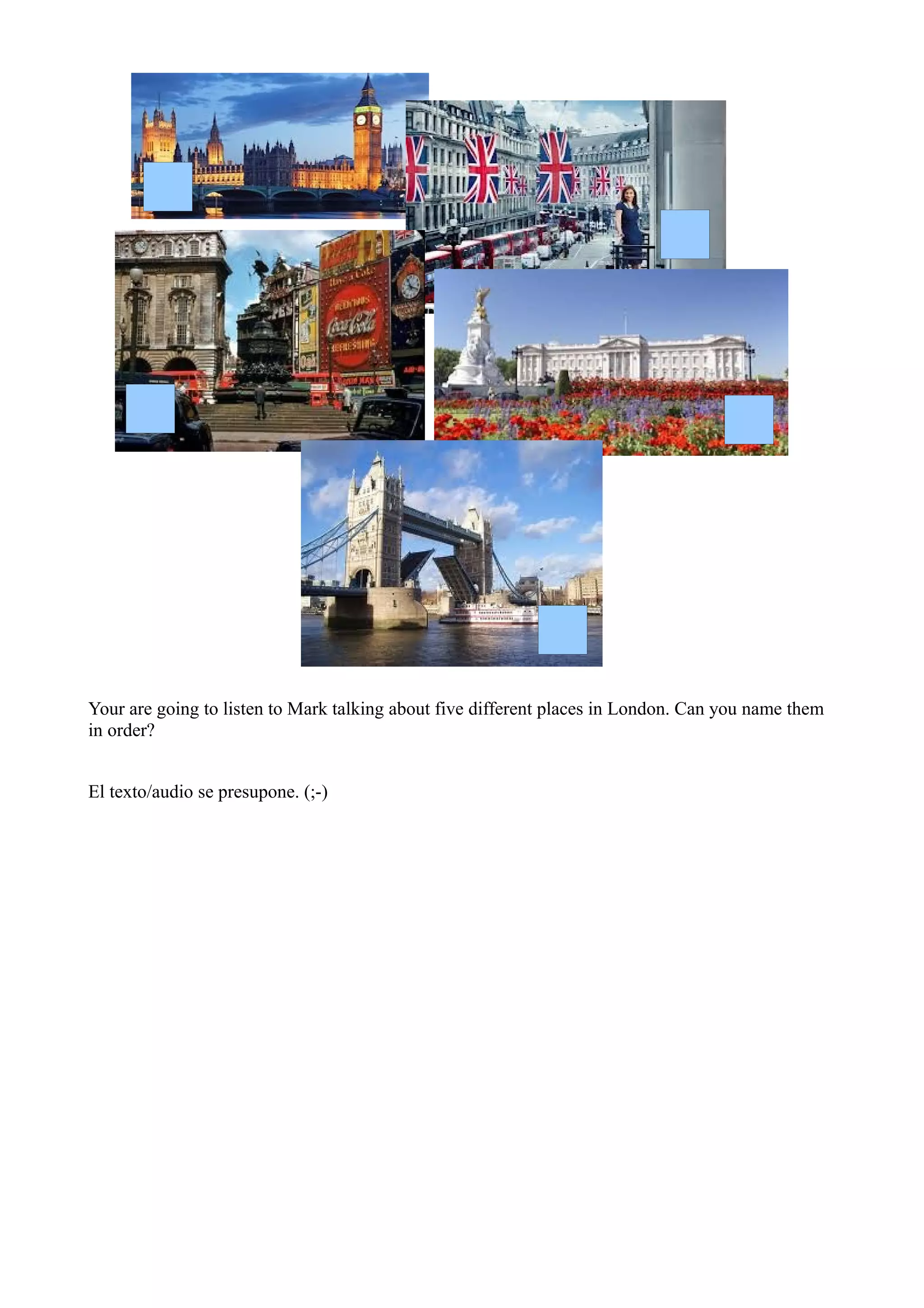 Your are going to listen to Mark talking about five different places in London. Can you name them
in order?


El texto/audio se presupone. (;-)
 