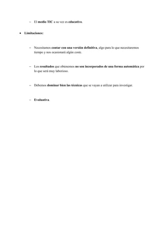 − El medio TIC a su vez es educativo.
• Limitaciones:
− Necesitamos contar con una versión definitiva, algo para lo que necesitaremos
tiempo y nos ocasionará algún coste.
− Los resultados que obtenemos no son incorporados de una forma automática por
lo que será muy laborioso.
− Debemos dominar bien las técnicas que se vayan a utilizar para investigar.
− Evaluativa.
 