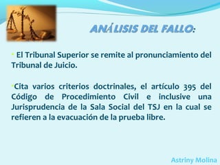 • El Tribunal Superior se remite al pronunciamiento del

Tribunal de Juicio.

•Cita varios criterios doctrinales, el artículo 395 del

Código de Procedimiento Civil e inclusive una
Jurisprudencia de la Sala Social del TSJ en la cual se
refieren a la evacuación de la prueba libre.

Astriny Molina

 