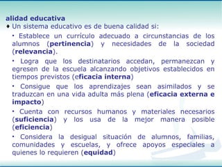 Un sistema educativo es de buena calidad si: Establece un currículo adecuado a circunstancias de los alumnos ( pertinencia ) y necesidades de la sociedad ( relevancia ). Logra que los destinatarios accedan, permanezcan y egresen de la escuela alcanzando objetivos establecidos en tiempos previstos (e ficacia interna ) Consigue que los aprendizajes sean asimilados y se traduzcan en una vida adulta más plena ( eficacia externa e impacto ) Cuenta con recursos humanos y materiales necesarios ( suficiencia ) y los usa de la mejor manera posible ( eficiencia ) Considera la desigual situación de alumnos, familias, comunidades y escuelas, y ofrece apoyos especiales a quienes lo requieren ( equidad ) Calidad educativa 