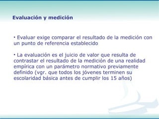 Evaluar exige comparar el resultado de la medición con un punto de referencia establecido La evaluación es el juicio de valor que resulta de contrastar el resultado de la medición de una realidad empírica con un parámetro normativo previamente definido (vgr. que todos los jóvenes terminen su escolaridad básica antes de cumplir los 15 años) Evaluación y medición 