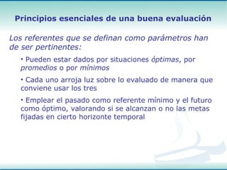 Los referentes que se definan como parámetros han de ser pertinentes:  Pueden estar dados por situaciones  óptimas , por  promedios  o por  mínimos   Cada uno arroja luz sobre lo evaluado de manera que conviene usar los tres Emplear el pasado como referente mínimo y el futuro como óptimo, valorando si se alcanzan o no las metas fijadas en cierto horizonte temporal Principios esenciales de una buena evaluación 