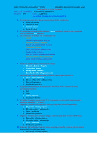 EVALUACIÓN 2º DE SECUNDARIA<br />APELLIDOS Y NOMBRES:    Huanri Osorio Nikell Brayan<br />SECCIÓN:    2 “ F ”FECHA:   16/09/2011<br />CAPACIDAD DE ÁREA: EJERCICIO CIUDADANO<br />El nombre correcto del máximo representante de los estudiantes:<br />Municipio escolar<br />Concejo de aula<br />Concejo escolar<br />Junta directiva<br />El concejo de aula está conformado por cuatro miembros, mientras que concejo de aula lo conforman seis personas.<br />Las comisiones de trabajo son encabezados por:<br />Alcalde:<br />HUANRI  OSORIO NIKELL  BRAYAN<br />Educación, Cultura  y  Deporte:<br />BUENO  VELAZQUES RENZO  ALVARO<br />Producción y  Servicio:<br />CASTILLO  VALVERDE KRISTY  PAOLA<br />Salud y Medio  Ambiente:<br />SANCHEZ VENDIZU MARYSABEL ALEJANDRA<br />Derechos del Niño, Niña y Adolescente: <br />LEON  CHINCHAY KIARA  ALEXANDRA<br />Escriba el nombre de las comisiones de trabajo:<br />Educación, Cultura  y  Deporte<br />Producción y  Servicio<br />Salud y Medio  Ambiente<br />Derechos del Niño, Niña y Adolescente<br />La comisión de trabajo responsable de realizar, la feria gastronómica es:<br />Salud y medio ambiente<br />DD. de niños, niñas y adolescentes<br />Educación y deporte<br />Producción y servicio. <br />El organismo responsable de organizar las elecciones de los concejos de aula y concejos escolares es:<br />JNE.<br />ONPE<br />Comité electoral<br />Jurados electorales<br />El regidor de salud y ambiente del 5º A  encabeza la comisión de trabajo de salud y ambiente verdadero ( x)o falso (  )<br />Organizar campeonatos deportivos estaría a cargo de la comisión de trabajo:<br />Educación, cultura y deporte<br />DD. niños, niñas y adolescente<br />Salud y ambiente<br />Producción y servicio <br />Organizar Campañas de limpieza, drogas, estaría a cargo de la comisión de trabajo:<br />Educación, cultura y deporte<br />DD. niños, niñas y adolescente<br />Salud y ambiente<br />Producción y servicio <br />Organizar Campañas de maltrato, abuso sexual, pornografía, venta de alcohol, estaría a cargo de la comisión de trabajo:<br />Educación, cultura y deporte<br />DD. niños, niñas y adolescente<br />Salud y ambiente<br />Producción y servicio <br />Organizar el Quiosco escolar, estaría a cargo de la comisión de trabajo:<br />Educación, cultura y deporte<br />DD. niños, niñas y adolescente<br />Salud y ambiente<br />Producción y servicio <br />Implementar tachos, escobas, trapeadores, desinfectantes, macetas, bidones de agua, etc.) estaría a cargo de la comisión de trabajo:<br />Educación, cultura y deporte<br />DD. niños, niñas y adolescente<br />Salud y ambiente<br />Producción y servicio <br />El concejo escolar de nuestra I.E, recibe una invitación para participar en una charla sobre defensoría escolar y solicitan la participación de 10 estudiantes. El alcalde ¿a quién debe derivar el oficio y quienes deben acompañar por función?<br />Al regidor de salud y ambiente del CE – regidores del  producción y servicio del CA<br />Al regidor de los DD. de niñas, niñas y adolescentes del CE.-regidores de salud y ambiente del CA.<br />Al regidor de producción y servicio del CE.-regidores de los DD. de niñas, niñas y adolescentes del CE<br />Al regidor de los DD. de niñas, niñas y adolescentes del CE.- regidores de los DD. de niñas, niñas y adolescentes de lo  CA.<br />Cuando un grupo de  estudiante deciden participar  en las elecciones del concejo de aula, lo primero que deben pensar es:<br />En el objetivo<br />En las actividades<br />En el problema<br />En las estrategias<br />No es una función del comité electoral:<br />Organizar el debate entre los candidatos<br />Proclamar al candidato ganador<br />Apoyar a uno de los candidatos en su campaña<br />Organizar las elecciones con transparencia.<br />Las autoridades que representan a un salón deben ser:<br />La junta directiva<br />El consejo escolar<br />las brigadas escolares<br />El concejo de aula <br />La Madre Directora convoca al alcalde y un regidor a  una reunión, para tratar “presentación de proyectos para el aniversario de nuestro colegio” el regidor, quien debe   acompañar al alcalde debe ser:<br />Salud y ambiente<br />Producción y servicio<br />Educación, cultura y deporte<br />DD. de niños, niñas y adolescentes.<br />En los estudiantes del 1…. Se observa poca identificación con su aula, las actividades más adecuadas para promover la integración de los estudiantes del aula sería:<br />I.  Organizar un campeonato en el colegio<br />II. Organizar un paseo campestre y hacer deporte con la participación de todos<br />III. Hacer un paseo a Willcawain, y hacen deporte solo los mejores.<br />IV. Organizan  un paseo campestre y comparten su refrigerio.<br />Las actividades más adecuadas son:<br />I y IIIb. II y IVc. II y IIId. I y IV<br />el comité electoral debe ser elegido mínimamente por:<br />Por la mitad de los estudiantes<br />Por la mitad más un estudiantes<br />Por todo los estudiantes<br />Con los estudiantes que se encuentran en el momento de la elección en el aula.<br />El concejo escolar se elige:<br />Con voto secreto<br />Voto a mano alzada<br />Sorteando con papelitos<br />Los padres y profesores eligen.<br />