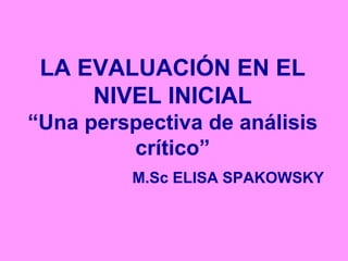 LA EVALUACIÓN EN EL
NIVEL INICIAL
“Una perspectiva de análisis
crítico”
M.Sc ELISA SPAKOWSKY
 