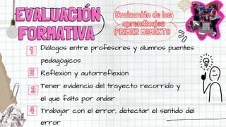 Diálogos entre profesores y alumnos puentes
pedagógicos
Reflexión y autorreflexión
Tener evidencia del trayecto recorrido y
el que falta por andar
Trabajar con el error, detectar el sentido del
error
Evaluación de los
aprendizajes
PRIMER MOMENTO
EVALUACIÓN
EVALUACIÓN
FORMATIVA
FORMATIVA
1
2
3
4
 
