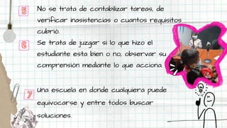 No se trata de contabilizar tareas, de
verificar inasistencias o cuantos requisitos
cubrió.
Se trata de juzgar si lo que hizo el
estudiante esta bien o no, observar su
comprensión mediante lo que acciona.
Una escuela en donde cualquiera puede
equivocarse y entre todos buscar
soluciones.
5
6
7
 