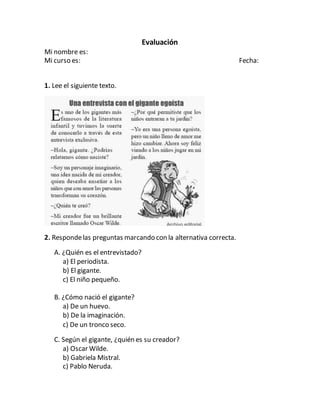 Evaluación
Mi nombre es:
Mi curso es: Fecha:
1. Lee el siguiente texto.
2. Respondelas preguntas marcando con la alternativa correcta.
A. ¿Quién es el entrevistado?
a) El periodista.
b) El gigante.
c) El niño pequeño.
B. ¿Cómo nació el gigante?
a) De un huevo.
b) De la imaginación.
c) De un tronco seco.
C. Según el gigante, ¿quién es su creador?
a) Oscar Wilde.
b) Gabriela Mistral.
c) Pablo Neruda.
 