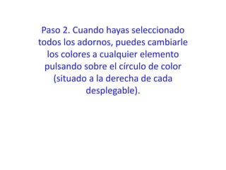 Paso 2. Cuando hayas seleccionado
todos los adornos, puedes cambiarle
los colores a cualquier elemento
pulsando sobre el círculo de color
(situado a la derecha de cada
desplegable).
 