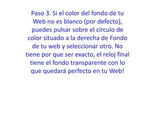 Paso 3. Si el color del fondo de tu
Web no es blanco (por defecto),
puedes pulsar sobre el círculo de
color situado a la derecha de Fondo
de tu web y seleccionar otro. No
tiene por que ser exacto, el reloj final
tiene el fondo transparente con lo
que quedará perfecto en tu Web!
 