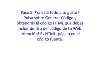 Paso 5. ¿Ya está todo a tu gusto?
Pulsa sobre Generar Código y
obtendrás el código HTML que debes
incluir dentro del código de tu Web.
¡Atención! Es HTML, pégalo en el
código fuente.
 