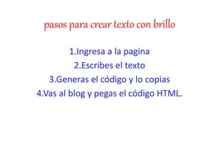 pasos para crear texto con brillo
1.Ingresa a la pagina
2.Escribes el texto
3.Generas el código y lo copias
4.Vas al blog y pegas el código HTML.
 