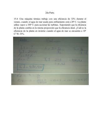 2da Parte.
15.4 :Una máquina térmica trabaja con una eficiencia de 32% durante el
verano, cuando el agua de mar usada para enfriamiento está a 20º C. La planta
utiliza vapor a 350º C para accionar las turbinas. Suponiendo que la eficiencia
de la planta cambia en la misma proporción que la eficiencia ideal. ¿Cuál es la
eficiencia de la planta en invierno cuando el agua de mar se encuentra a 10º
C? R: 33%.
 