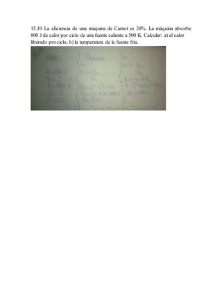 15.10 La eficiencia de una máquina de Carnot es 30%. La máquina absorbe
800 J de calor por ciclo de una fuente caliente a 500 K. Calcular: a) el calor
liberado porciclo, b) la temperatura de la fuente fría.
 