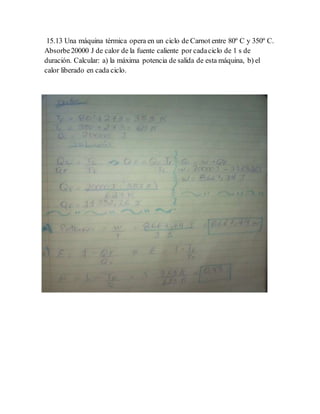 15.13 Una máquina térmica opera en un ciclo de Carnot entre 80º C y 350º C.
Absorbe20000 J de calor de la fuente caliente por cadaciclo de 1 s de
duración. Calcular: a) la máxima potencia de salida de esta máquina, b) el
calor liberado en cada ciclo.
 