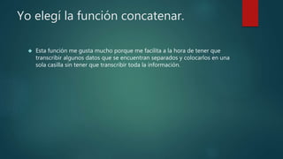 Yo elegí la función concatenar.
 Esta función me gusta mucho porque me facilita a la hora de tener que
transcribir algunos datos que se encuentran separados y colocarlos en una
sola casilla sin tener que transcribir toda la información.
 