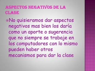 No quisieramos dar aspectos
negativos mas bien los daría
como un aporte o sugerencia
que no siempre se trabaje en
los computadores con lo mismo
pueden haber otros
mecanismos para dar la clase
 