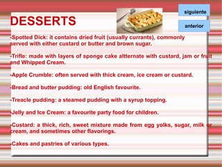 DESSERTS -Spotted Dick: it contains dried fruit (usually currants), commonly  served with either custard or butter and brown sugar. -Trifle: made with layers of sponge cake altternate with custard, jam or fruit and Whipped Cream. -Apple Crumble: often served with thick cream, ice cream or custard.  -Bread and butter pudding: old English favourite. -Treacle pudding: a steamed pudding with a syrup topping. -Jelly and Ice Cream: a favourite party food for children. -Custard: a thick, rich, sweet mixture made from egg yolks, sugar, milk or cream, and sometimes other flavorings. -Cakes and pastries of various types. siguiente 