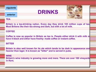 DRINKS TEA Britain is a tea-drinking nation. Every day they drink 165 million cups of tea. Most Britons like their tea strong and dark, but with a lot of milk. COFFEE Coffee is now as popular in Britain as tea is. People either drink it with milk or have it black and either have freshly- made coffee or instant coffee.  BITTER Britain is also well known for its ale which tends to be dark in appearance and heavier than lager. It is known as "bitter" and is served in pubs. WINE Britain's wine industry is growing more and more. There are over 100 vineyards in Kent.  